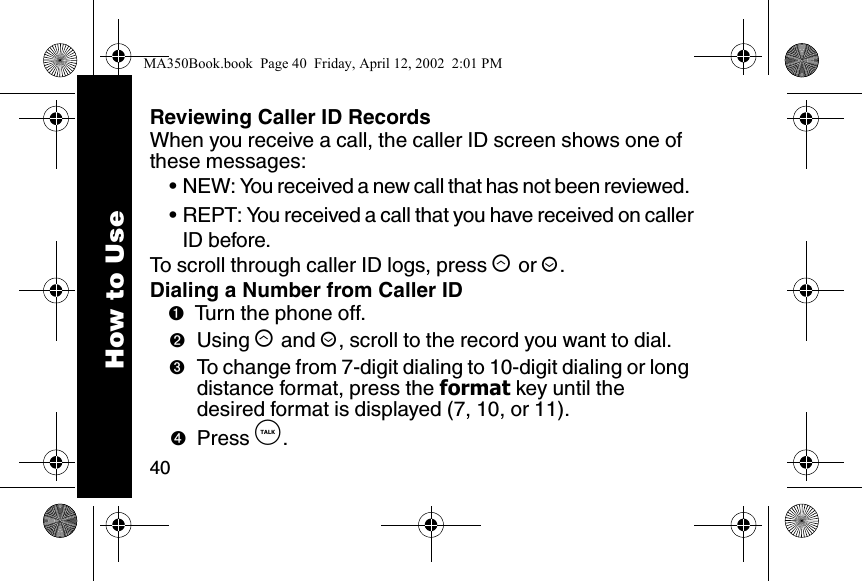 40Reviewing Caller ID RecordsWhen you receive a call, the caller ID screen shows one of these messages: &bull; NEW: You received a new call that has not been reviewed. &bull; REPT: You received a call that you have received on callerID before. To scroll through caller ID logs, press &ograve; or &uacute;. Dialing a Number from Caller ID➊Turn the phone off. ➋Using &ograve; and &uacute;, scroll to the record you want to dial.➌To change from 7-digit dialing to 10-digit dialing or long distance format, press the format key until the desired format is displayed (7, 10, or 11).➍Press &acirc;. How to UseMA350Book.book  Page 40  Friday, April 12, 2002  2:01 PM