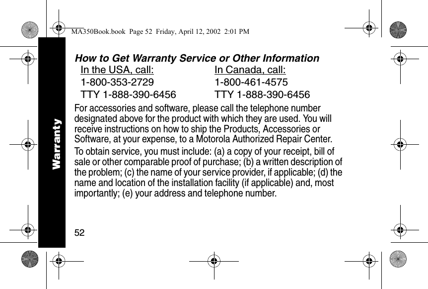 52How to Get Warranty Service or Other InformationFor accessories and software, please call the telephone number designated above for the product with which they are used. You will receive instructions on how to ship the Products, Accessories or Software, at your expense, to a Motorola Authorized Repair Center. To obtain service, you must include: (a) a copy of your receipt, bill of sale or other comparable proof of purchase; (b) a written description of the problem; (c) the name of your service provider, if applicable; (d) the name and location of the installation facility (if applicable) and, most importantly; (e) your address and telephone number. In the USA, call: In Canada, call:1-800-353-2729 1-800-461-4575TTY 1-888-390-6456 TTY 1-888-390-6456WarrantyMA350Book.book  Page 52  Friday, April 12, 2002  2:01 PM