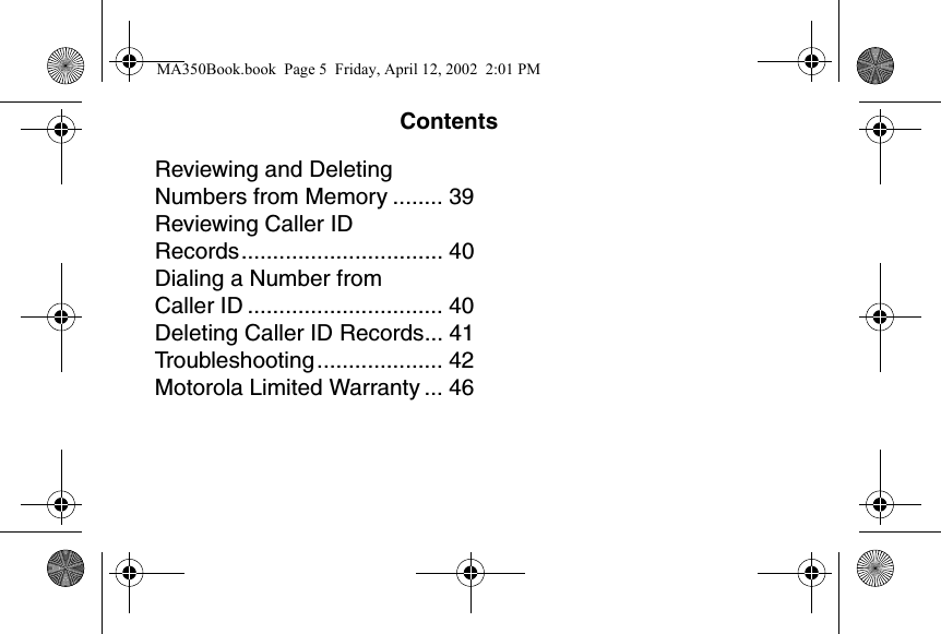 ContentsReviewing and Deleting Numbers from Memory ........ 39Reviewing Caller ID Records................................ 40Dialing a Number from Caller ID ............................... 40Deleting Caller ID Records... 41Troubleshooting.................... 42Motorola Limited Warranty ... 46MA350Book.book  Page 5  Friday, April 12, 2002  2:01 PM