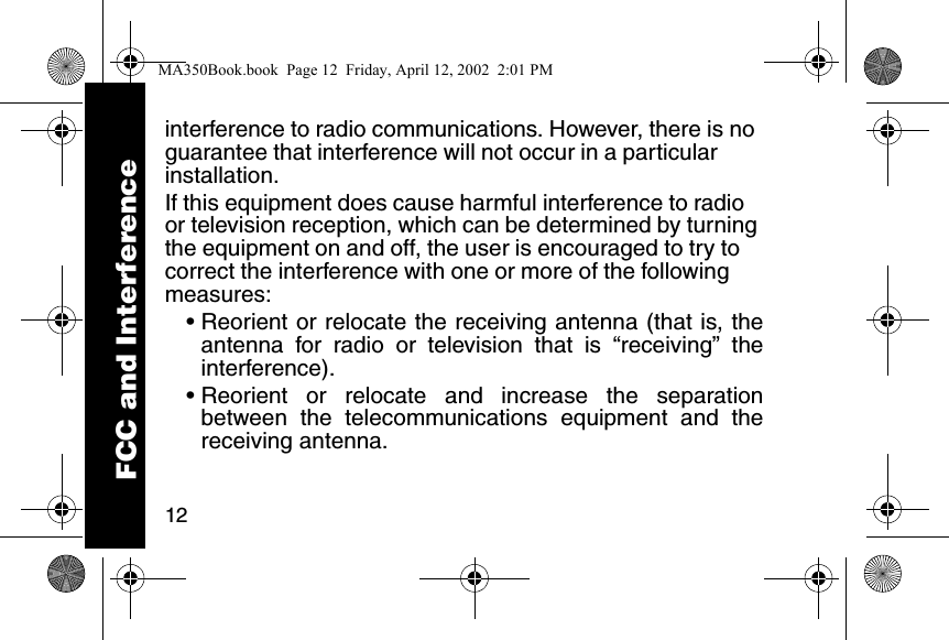 12interference to radio communications. However, there is no guarantee that interference will not occur in a particular installation. If this equipment does cause harmful interference to radio or television reception, which can be determined by turning the equipment on and off, the user is encouraged to try to correct the interference with one or more of the following measures: • Reorient or relocate the receiving antenna (that is, theantenna for radio or television that is “receiving” theinterference). • Reorient or relocate and increase the separationbetween the telecommunications equipment and thereceiving antenna. FCC and InterferenceMA350Book.book Page 12 Friday, April 12, 2002 2:01 PM