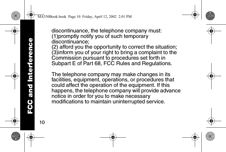 10discontinuance, the telephone company must:(1)promptly notify you of such temporary discontinuance; (2) afford you the opportunity to correct the situation; (3)inform you of your right to bring a complaint to the Commission pursuant to procedures set forth in Subpart E of Part 68, FCC Rules and Regulations. The telephone company may make changes in its facilities, equipment, operations, or procedures that could affect the operation of the equipment. If this happens, the telephone company will provide advance notice in order for you to make necessary modifications to maintain uninterrupted service. FCC and InterferenceMA350Book.book  Page 10  Friday, April 12, 2002  2:01 PM