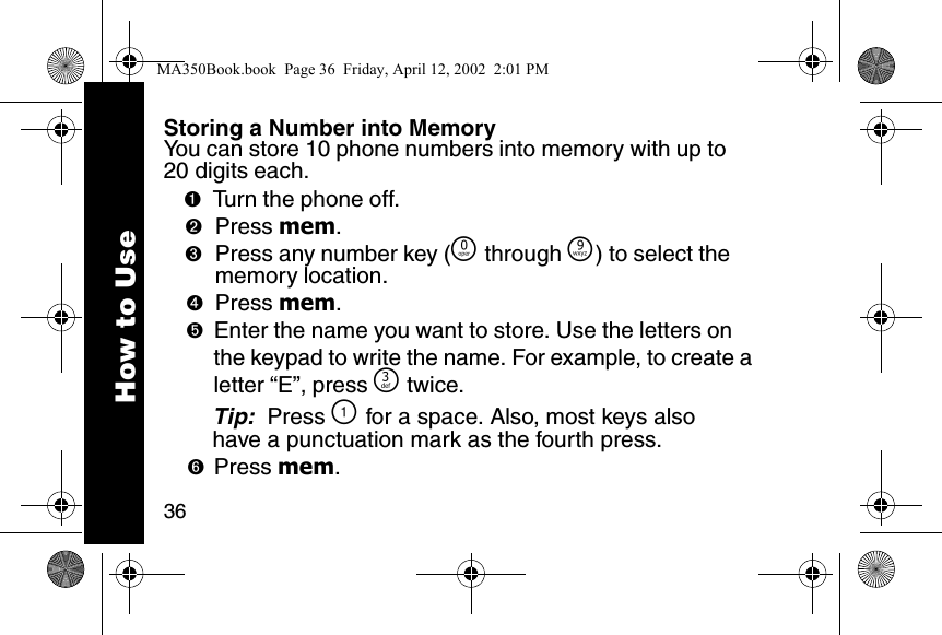 36Storing a Number into MemoryYou can store 10 phone numbers into memory with up to 20 digits each. ➊Turn the phone off. ➋Press mem. ➌Press any number key (&Ntilde; through &Eacute;) to select the memory location. ➍Press mem. ➎Enter the name you want to store. Use the letters on the keypad to write the name. For example, to create a letter &ldquo;E&rdquo;, press ^ twice. Tip:  Press \ for a space. Also, most keys also have a punctuation mark as the fourth press. ➏Press mem. How to UseMA350Book.book  Page 36  Friday, April 12, 2002  2:01 PM