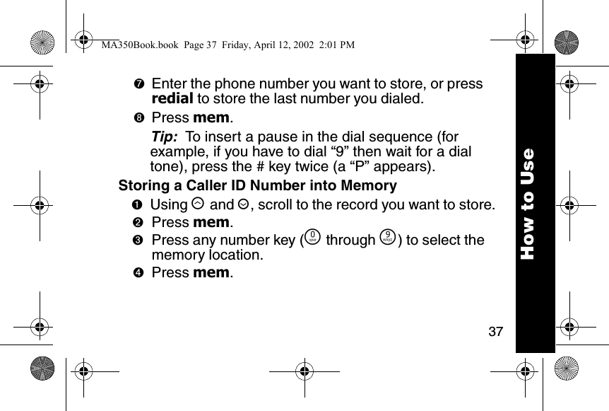37➐Enter the phone number you want to store, or press redial to store the last number you dialed. ➑Press mem. Tip:  To insert a pause in the dial sequence (for example, if you have to dial &ldquo;9&rdquo; then wait for a dial tone), press the # key twice (a &ldquo;P&rdquo; appears). Storing a Caller ID Number into Memory➊Using &ograve; and &uacute;, scroll to the record you want to store. ➋Press mem. ➌Press any number key (&Ntilde; through &Eacute;) to select the memory location. ➍Press mem. How to UseMA350Book.book  Page 37  Friday, April 12, 2002  2:01 PM