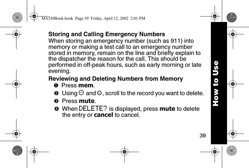 39Storing and Calling Emergency NumbersWhen storing an emergency number (such as 911) into memory or making a test call to an emergency number stored in memory, remain on the line and briefly explain to the dispatcher the reason for the call. This should be performed in off-peak hours, such as early morning or late evening.Reviewing and Deleting Numbers from Memory➊Press mem. ➋Using &ograve; and &uacute;, scroll to the record you want to delete. ➌Press mute. ➍When DELETE? is displayed, press mute to delete the entry or cancel to cancel.How to UseMA350Book.book  Page 39  Friday, April 12, 2002  2:01 PM