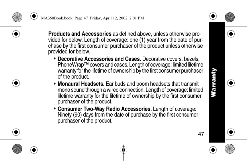 47WarrantyProducts and Accessories as defined above, unless otherwise pro-vided for below. Length of coverage: one (1) year from the date of pur-chase by the first consumer purchaser of the product unless otherwise provided for below. &bull;Decorative Accessories and Cases. Decorative covers, bezels, PhoneWrap&trade; covers and cases. Length of coverage: limited lifetime warranty for the lifetime of ownership by the first consumer purchaser of the product. &bull;Monaural Headsets. Ear buds and boom headsets that transmit mono sound through a wired connection. Length of coverage: limited lifetime warranty for the lifetime of ownership by the first consumer purchaser of the product. &bull;Consumer Two-Way Radio Accessories. Length of coverage: Ninety (90) days from the date of purchase by the first consumer purchaser of the product. WarrantyMA350Book.book  Page 47  Friday, April 12, 2002  2:01 PM