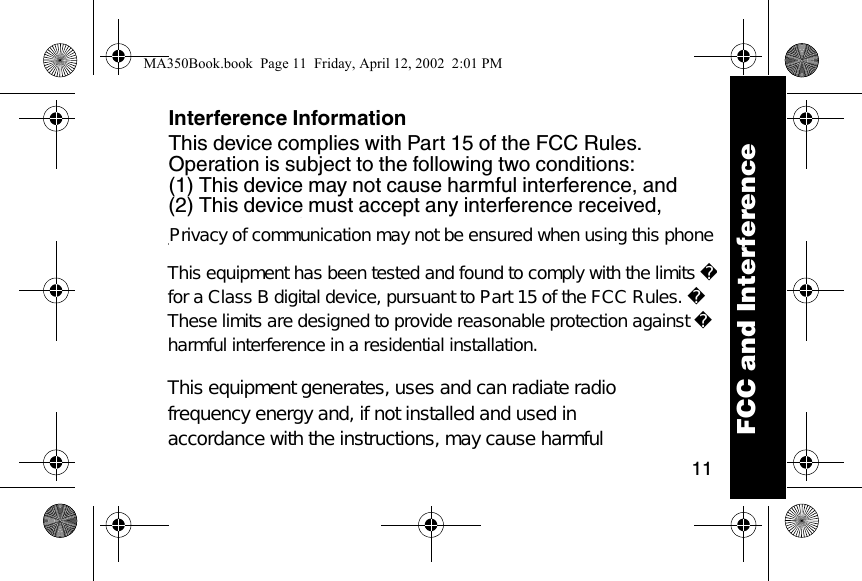 11Interference InformationThis device complies with Part 15 of the FCC Rules. Operation is subject to the following two conditions: (1) This device may not cause harmful interference, and (2) This device must accept any interference received, including interference that may cause undesired operation. This equipment has been tested and found to comply with the limits for a Class B digital device, pursuant to Part 15 of the FCC Rules. These limits are designed to provide reasonable protection against harmful interference in a residential installation. This equipment generates, uses, and can radiate radio frequency energy and, if not installed and used in accordance with the instructions, may cause harmful FCC and InterferenceMA350Book.book  Page 11  Friday, April 12, 2002  2:01 PMPrivacy of communication may not be ensured when using this phoneThis equipment has been tested and found to comply with the limits for a Class B digital device, pursuant to Part 15 of the FCC Rules. These limits are designed to provide reasonable protection against harmful interference in a residential installation.This equipment generates, uses and can radiate radio frequency energy and, if not installed and used in accordance with the instructions, may cause harmful