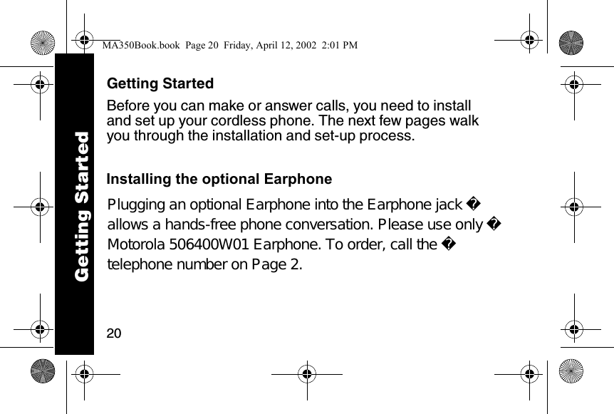 20Getting StartedBefore you can make or answer calls, you need to install and set up your cordless phone. The next few pages walk you through the installation and set-up process. Getting StartedMA350Book.book  Page 20  Friday, April 12, 2002  2:01 PMInstalling the optional EarphonePlugging an optional Earphone into the Earphone jack allows a hands-free phone conversation. Please use only Motorola 506400W01 Earphone. To order, call the telephone number on Page 2.