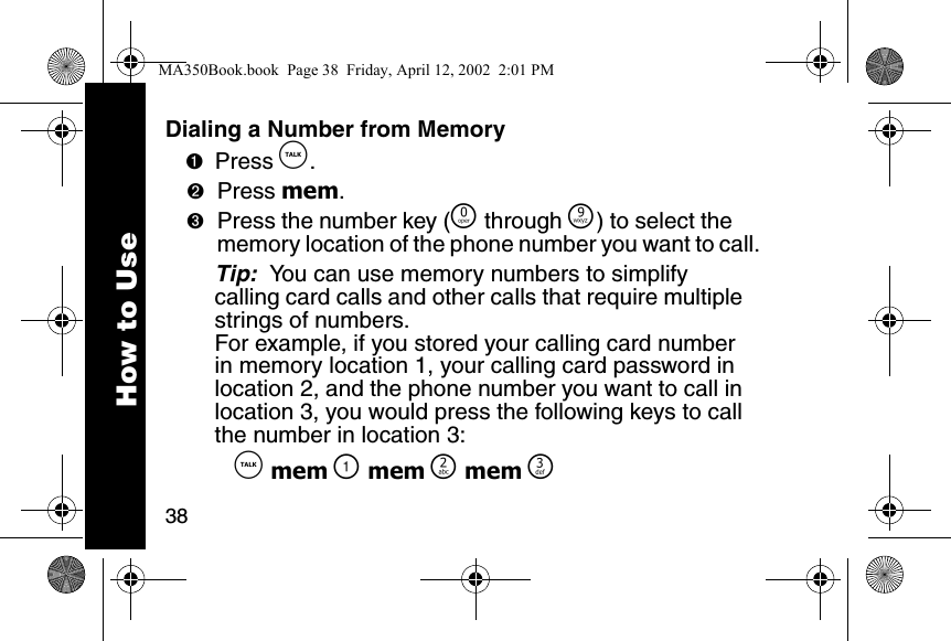 38Dialing a Number from Memory➊Press &acirc;. ➋Press mem. ➌Press the number key (&Ntilde; through &Eacute;) to select the memory location of the phone number you want to call. Tip:  You can use memory numbers to simplify calling card calls and other calls that require multiple strings of numbers. For example, if you stored your calling card number in memory location 1, your calling card password in location 2, and the phone number you want to call in location 3, you would press the following keys to call the number in location 3:  &acirc; mem \ mem ] mem ^How to UseMA350Book.book  Page 38  Friday, April 12, 2002  2:01 PM