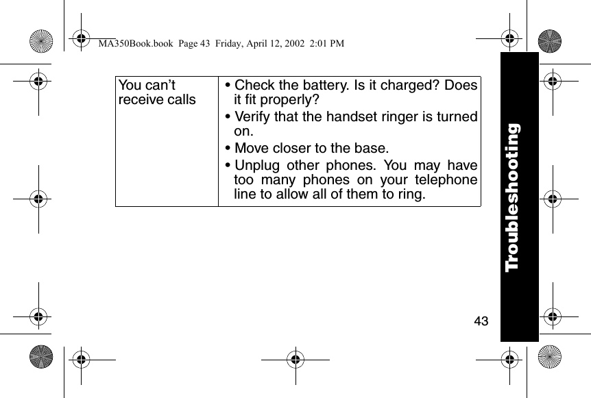 43You can&rsquo;t receive calls&bull; Check the battery. Is it charged? Doesit fit properly? &bull; Verify that the handset ringer is turnedon. &bull; Move closer to the base. &bull; Unplug other phones. You may havetoo many phones on your telephoneline to allow all of them to ring. TroubleshootingMA350Book.book  Page 43  Friday, April 12, 2002  2:01 PM