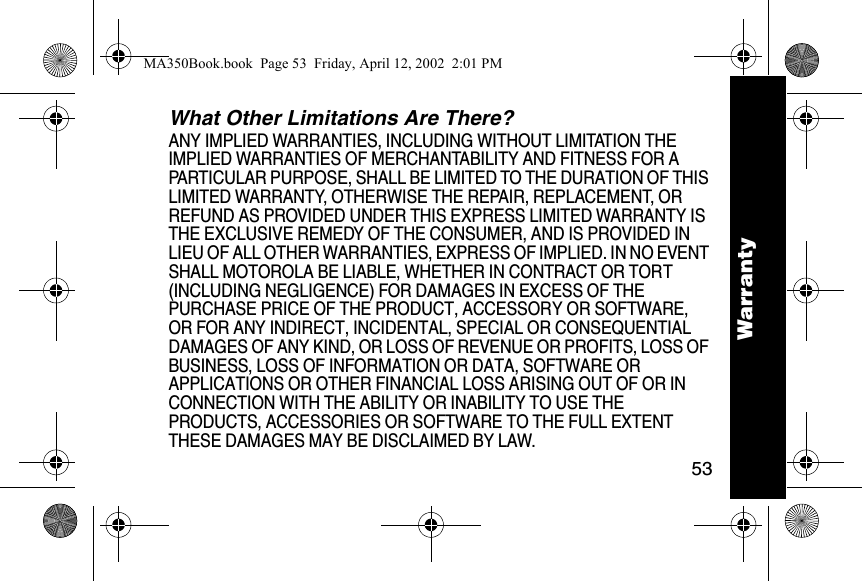 53WarrantyWhat Other Limitations Are There? ANY IMPLIED WARRANTIES, INCLUDING WITHOUT LIMITATION THE IMPLIED WARRANTIES OF MERCHANTABILITY AND FITNESS FOR A PARTICULAR PURPOSE, SHALL BE LIMITED TO THE DURATION OF THIS LIMITED WARRANTY, OTHERWISE THE REPAIR, REPLACEMENT, OR REFUND AS PROVIDED UNDER THIS EXPRESS LIMITED WARRANTY IS THE EXCLUSIVE REMEDY OF THE CONSUMER, AND IS PROVIDED IN LIEU OF ALL OTHER WARRANTIES, EXPRESS OF IMPLIED. IN NO EVENT SHALL MOTOROLA BE LIABLE, WHETHER IN CONTRACT OR TORT (INCLUDING NEGLIGENCE) FOR DAMAGES IN EXCESS OF THE PURCHASE PRICE OF THE PRODUCT, ACCESSORY OR SOFTWARE, OR FOR ANY INDIRECT, INCIDENTAL, SPECIAL OR CONSEQUENTIAL DAMAGES OF ANY KIND, OR LOSS OF REVENUE OR PROFITS, LOSS OF BUSINESS, LOSS OF INFORMATION OR DATA, SOFTWARE OR APPLICATIONS OR OTHER FINANCIAL LOSS ARISING OUT OF OR IN CONNECTION WITH THE ABILITY OR INABILITY TO USE THE PRODUCTS, ACCESSORIES OR SOFTWARE TO THE FULL EXTENT THESE DAMAGES MAY BE DISCLAIMED BY LAW.WarrantyMA350Book.book  Page 53  Friday, April 12, 2002  2:01 PM