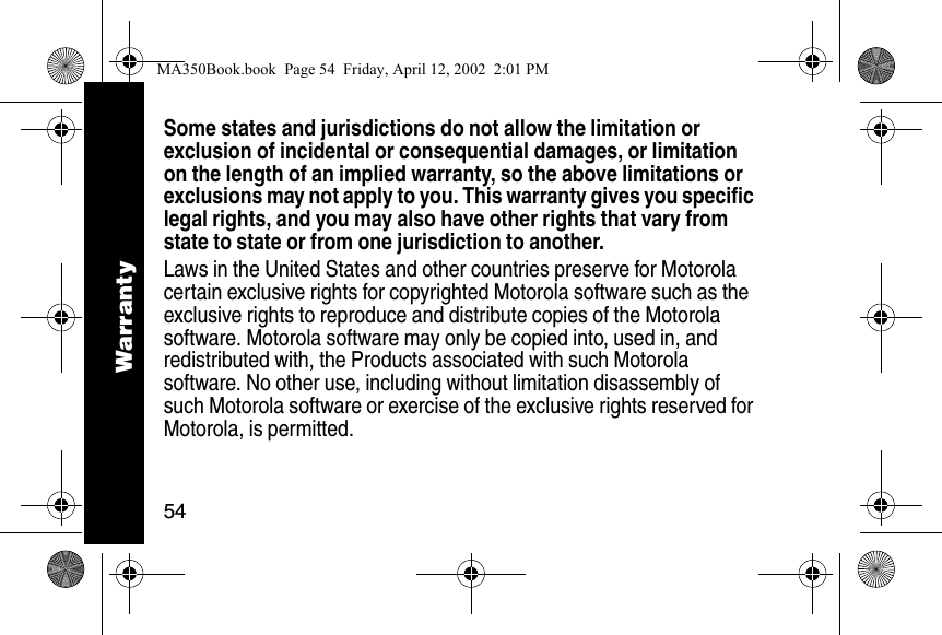 54Some states and jurisdictions do not allow the limitation or exclusion of incidental or consequential damages, or limitation on the length of an implied warranty, so the above limitations or exclusions may not apply to you. This warranty gives you specific legal rights, and you may also have other rights that vary from state to state or from one jurisdiction to another.Laws in the United States and other countries preserve for Motorola certain exclusive rights for copyrighted Motorola software such as the exclusive rights to reproduce and distribute copies of the Motorola software. Motorola software may only be copied into, used in, and redistributed with, the Products associated with such Motorola software. No other use, including without limitation disassembly of such Motorola software or exercise of the exclusive rights reserved for Motorola, is permitted. WarrantyMA350Book.book  Page 54  Friday, April 12, 2002  2:01 PM
