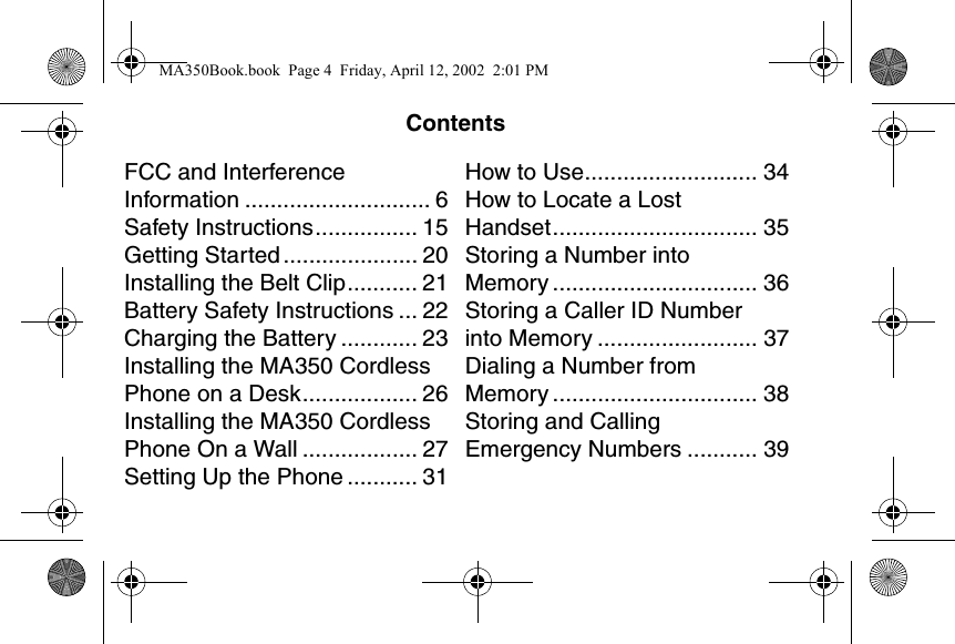ContentsFCC and Interference Information ............................. 6Safety Instructions................ 15Getting Started ..................... 20Installing the Belt Clip........... 21Battery Safety Instructions ... 22Charging the Battery ............ 23Installing the MA350 Cordless Phone on a Desk.................. 26Installing the MA350 Cordless Phone On a Wall .................. 27Setting Up the Phone ........... 31How to Use........................... 34How to Locate a Lost Handset................................ 35Storing a Number into Memory ................................ 36Storing a Caller ID Number into Memory ......................... 37Dialing a Number from Memory ................................ 38Storing and Calling Emergency Numbers ........... 39CONTENTSMA350Book.book  Page 4  Friday, April 12, 2002  2:01 PM