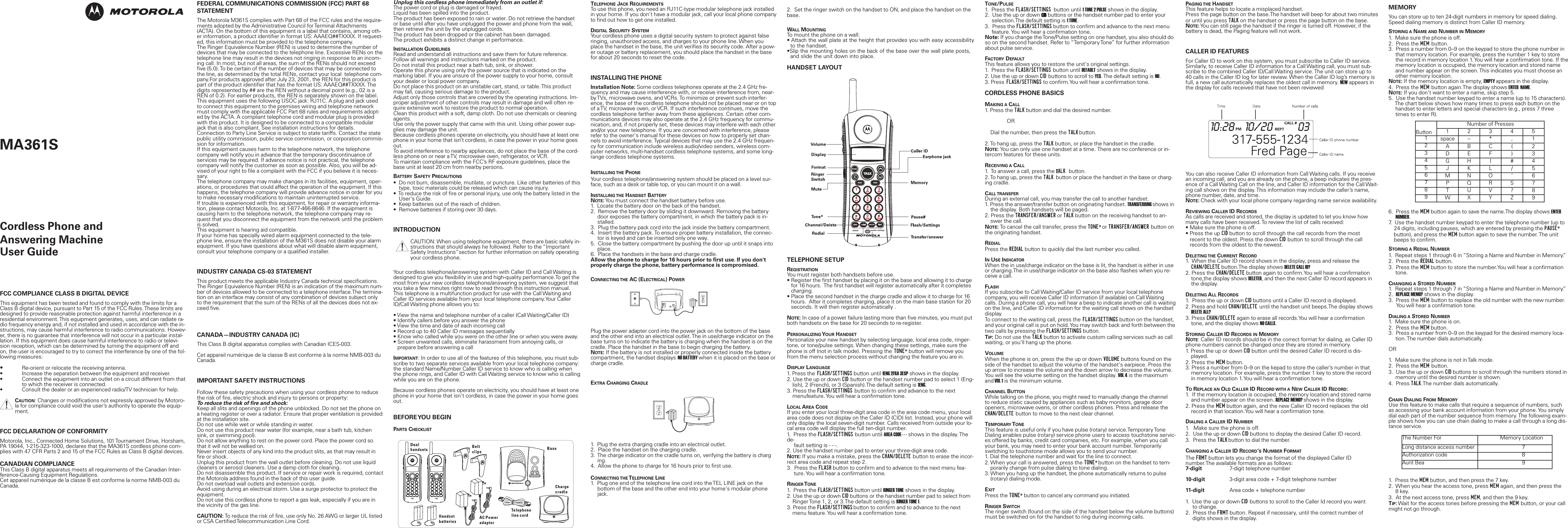 Unplug this cordless phone immediately from an outlet if:The power cord or plug is damaged or frayed. Liquid has been spilled into the product. The product has been exposed to rain or water. Do not retrieve the handsetor base until after you have unplugged the power and phone from the wall,then retrieve the unit by the unplugged cords. The product has been dropped or the cabinet has been damaged. The product exhibits a distinct change in performance. INSTALLATION GUIDELINESRead and understand all instructions and save them for future reference. Follow all warnings and instructions marked on the product. Do not install this product near a bath tub, sink, or shower. Operate this phone using only the power source that is indicated on themarking label. If you are unsure of the power supply to your home, consultyour dealer or local power company. Do not place this product on an unstable cart, stand, or table. This productmay fall, causing serious damage to the product. Adjust only those controls that are covered by the operating instructions. Im-proper adjustment of other controls may result in damage and will often re-quire extensive work to restore the product to normal operation. Clean this product with a soft, damp cloth. Do not use chemicals or cleaningagents. Use only the power supply that came with this unit. Using other power sup-plies may damage the unit.Because cordless phones operate on electricity, you should have at least onephone in your home that isn&rsquo;t cordless, in case the power in your home goesout.To avoid interference to nearby appliances, do not place the base of the cord-less phone on or near a TV, microwave oven, refrigerator, or VCR.To maintain compliance with the FCC&rsquo;s RF exposure guidelines, place thebase unit at least 20 cm from nearby persons.BATTERY SAFETY PRECAUTIONS&bull;  Do not burn, disassemble, mutilate, or puncture. Like other batteries of thistype, toxic materials could be released which can cause injury.&bull;  To reduce the risk of fire or personal injury, use only the battery listed in theUser's Guide.&bull;  Keep batteries out of the reach of children.&bull;  Remove batteries if storing over 30 days.INTRODUCTIONCAUTION: When using telephone equipment, there are basic safely in-structions that should always he followed. Refer to the &ldquo;ImportantSafety Instructions&rdquo;section for further information on safely operatingyour cordless phone. Your cordless telephone/answering system with Caller ID and Call Waiting isdesigned to give you flexibility in use and high-quality performance.To get themost from your new cordless telephone/answering system, we suggest thatyou take a few minutes right now to read through this instruction manual.This telephone is a multifunction product for use with the Call Waiting andCaller ID services available from your local telephone company.Your CallerID/Call Waiting phone allows you to:&bull; View the name and telephone number of a caller (Call Waiting/Caller ID)&bull; Identify callers before you answer the phone&bull; View the time and date of each incoming call&bull; Record up to 40 Caller ID messages sequentially&bull; Know who called while you were on the other line or when you were away.&bull; Screen unwanted calls, eliminate harassment from annoying calls, orprepare before answering a callIMPORTANT: In order to use all of the features of this telephone, you must sub-scribe to two separate services available from your local telephone company:the standard Name/Number Caller ID service to know who is calling whenthe phone rings, and Caller ID with Call Waiting service to know who is callingwhile you are on the phone. Because cordless phones operate on electricity, you should have at least onephone in your home that isn't cordless, in case the power in your home goesout.BEFORE YOU  BEGINPARTS CHECKLISTMEMORYYou can store up to ten 24-digit numbers in memory for speed dialing.Speed dialing memory is distinct from Caller ID memory.STORING A NAME AND NUMBER IN MEMORY1.  Make sure the phone is off.2.  Press the MEM button.3.  Press a number from 0&ndash;9 on the keypad to store the phone number in that memory location. For example, press the number 1 key to store the record in memory location 1. You will hear a confirmation tone. If thememory location is occupied, the memory location and stored name and number appear on the screen. This indicates you must choose another memory location.NOTE:If the memory location is empty, EMPTY appears in the display.4.  Press the MEM button again.The display shows ENTER  NAME.NOTE:If you don't want to enter a name, skip step 5.5.  Use the handset number keypad to enter a name (up to 15 characters).The chart below shows how many times to press each button on the handset to enter letters and special characters (e.g., press 7 three times to enter R). 6.  Press the MEM button again to save the name.The display shows ENTERNUMBER.7.  Use the handset number keypad to enter the telephone number (up to 24 digits, including pauses, which are entered by pressing the PAUSE*button), and press the MEM button again to save the number. The unit beeps to confirm.STORING A REDIAL NUMBER1.  Repeat steps 1 through 6 in &ldquo;Storing a Name and Number in Memory.&rdquo;2.  Press the REDIAL button.3.  Press the MEM button to store the number.You will hear a confirmation tone.CHANGING A STORED NUMBER1.  Repeat steps 1 through 7 in &ldquo;Storing a Name and Number in Memory.&rdquo;2.  REPLACE MEMO? shows in the display.3.  Press the MEM button to replace the old number with the new number.You will hear a confirmation tone. DIALING A STORED NUMBER1.  Make sure the phone is on.2.  Press the MEM button.3.  Press a number from 0&ndash;9 on the keypad for the desired memory loca-tion. The number dials automatically.OR1.  Make sure the phone is not in Talk mode.2.  Press the MEM button.3.  Use the up or down CID buttons to scroll through the numbers stored inmemory until the desired number is shown.4.  Press TALK.The number dials automatically.CHAIN DIALING FROM MEMORYUse this feature to make calls that require a sequence of numbers, suchas accessing your bank account information from your phone. You simplydial each part of the number sequence from memory. The following exam-ple shows how you can use chain dialing to make a call through a long dis-tance service.1.  Press the MEM button, and then press the 7 key.2.  When you hear the access tone, press MEM again, and then press the8 key.3.  At the next access tone, press MEM, and then the 9 key.TIP:Wait for the access tones before pressing the MEM button, or your callmight not go through.PAGING THE HANDSETThis feature helps to locate a misplaced handset.Press the page button on the base.The handset will beep for about two minutesor until you press TALK on the handset or press the page button on the base.NOTE:You can still page the handset if the ringer is turned off. However, if thebattery is dead, the Paging feature will not work.CALLER ID FEATURESFor Caller ID to work on this system, you must subscribe to Caller ID service.Similarly, to receive Caller ID information for a Call Waiting call, you must sub-scribe to the combined Caller ID/Call Waiting service. The unit can store up to40 calls in the Caller ID log for later review. When the Caller ID log&rsquo;s memory isfull, a new call automatically replaces the oldest call in memory. NEW appears inthe display for calls received that have not been reviewedYou can also receive Caller ID information from Call Waiting calls. If you receivean incoming call, and you are already on the phone, a beep indicates the pres-ence of a Call Waiting Call on the line, and Caller ID information for the Call Wait-ing call shows on the display. This information may include the caller&rsquo;s name,phone number, date, and time.NOTE:Check with your local phone company regarding name service availability.REVIEWING CALLER ID RECORDSAs calls are received and stored, the display is updated to let you know howmany calls have been received. To review the list of calls received:&bull; Make sure the phone is off.&bull; Press the up CID button to scroll through the call records from the most recent to the oldest. Press the down CID button to scroll through the call records from the oldest to the newest.DELETING THE CURRENT RECORD1.  When the Caller ID record shows in the display, press and release the CHAN/DELETE button.The display shows DELETE CALL ID?2. Press the CHAN/DELETE button again to confirm.You will hear a confirmationtone,the display shows DELETED, and then the next Caller ID record appears in the display.DELETING ALL RECORDS1.  Press the up or down CID buttons until a Caller ID record is displayed.2. Press and hold CHAN/DELETE until the handset unit beeps.The display shows DELETE ALL?3. Press CHAN/DELETE again to erase all records.You will hear a confirmation tone, and the display shows NO CALLS.STORING CALLER ID RECORDS IN MEMORYNOTE: Caller ID records should be in the correct format for dialing, as Caller IDphone numbers cannot be changed once they are stored in memory.1. Press the up or down CID button until the desired Caller ID record is dis-played.2. Press the MEM button.3. Press a number from 0&ndash;9 on the kepad to store the caller&rsquo;s number in that memory location. For example, press the number 1 key to store the record in memory location 1. You will hear a confirmation tone. TOREPLACE AN OLD CALLER ID RECORD WITH A NEW CALLER ID RECORD:1.  If the memory location is occupied, the memory location and stored name and number appear on the screen. REPLACE MEMO? shows in the display.2. Press the MEM button again, and the new Caller ID record replaces the oldrecord in that location.You will hear a confirmation tone.DIALING A CALLER ID NUMBER1.   Make sure the phone is off.2.  Use the up or down CID buttons to display the desired Caller ID record.3.  Press the TALK button to dial the number.CHANGING A CALLER ID RECORD&rsquo;SNUMBER FORMATThe FRMT button lets you change the format of the displayed Caller IDnumber.The available formats are as follows:7-digit 7-digit telephone number10-digit 3-digit area code + 7-digit telephone number11-digit Area code + telephone number 1.  Use the up or down CID buttons to scroll to the Caller Id record you wantto change.2.  Press the FRMT button. Repeat if necessary, until the correct number ofdigits shows in the display.2.  Set the ringer switch on the handset to ON, and place the handset on thebase.WALL MOUNTINGTo mount the phone on a wall:&bull; Attach the wall plate at the height that provides you with easy accessibilityto the handset.&bull;Slip the mounting holes on the back of the base over the wall plate posts, and slide the unit down into place.HANDSET LAYOUTTELEPHONE SETUPREGISTRATIONYou must register both handsets before use.&bull; Register the first handset by placing it on the base and allowing it to charge for 16 hours.  The first handset will register automatically after it completescharging.&bull; Place the second handset in the charge cradle and allow it to charge for 16 hours.  After it completes charging, place it on the main base station for 20seconds. It will then register automatically .NOTE:In case of a power failure lasting more than five minutes, you must putboth handsets on the base for 20 seconds to re-register.PERSONALIZING YOUR HANDSETPersonalize your new handset by selecting language, local area code, ringer-tone, or tone/pulse settings. When changing these settings, make sure thephone is off (not in talk mode). Pressing the TONE* button will remove youfrom the menu selection process without changing the feature you are in.DISPLAY LANGUAGE1. Press the FLASH/SETTINGS button until 1ENG 2FRA 3ESP shows in the display.2. Use the up or down CID button or the handset number pad to select 1 (Eng-lish), 2 (French), or 3 (Spanish).The default setting is 1ENG.3. Press the FLASH/SETTINGS button to confirm and advance to the next menufeature. You will hear a confirmation tone. LOCAL AREA CODEIf you enter your local three-digit area code in the area code menu, your localarea code does not display on the Caller ID (CID) list. Instead, your phone willonly display the local seven-digit number. Calls received from outside your lo-cal area code will display the full ten-digit number.1.  Press the FLASH/SETTINGS button until AREA CODE- - - shows in the display. Thede-fault setting is - - -.2. Use the handset number pad to enter your three-digit area code.NOTE:If you make a mistake, press the CHAN/DELETE button to erase the incor-rect area code and repeat step 2.3.  Press the FLASH button to confirm and to advance to the next menu fea-ture. You will hear a confirmation tone.RINGER TONE1.  Press the FLASH/SETTINGS button until RINGER TONE shows in the display.2. Use the up or down CID buttons or the handset number pad to select from Ringer Tone 1, 2, or 3.The default setting is RINGER TONE 1.3. Press the FLASH/SETTINGS button to confirm and to advance to the next menu feature. You will hear a confirmation tone.TELEPHONE JACK REQUIREMENTSTo use this phone, you need an RJ11C-type modular telephone jack installedin your home. If you don't have a modular jack, call your local phone companyto find out how to get one installed.DIGITAL SECURITY SYSTEMYour cordless phone uses a digital security system to protect against falseringing, unauthorized access, and charges to your phone line. When youplace the handset in the base, the unit verifies its security code. After a pow-er outage or battery replacement, you should place the handset in the basefor about 20 seconds to reset the code.INSTALLING THE  PHONEInstallation Note: Some cordless telephones operate at the 2.4 GHz fre-quency and may cause interference with, or receive interference from, near-by TVs, microwave ovens, and VCRs. To minimize or prevent such interfer-ence, the base of the cordless telephone should not be placed near or on topof a TV, microwave oven, or VCR. If such interference continues, move thecordless telephone farther away from these appliances. Certain other com-munications devices may also operate at the 2.4 GHz frequency for commu-nication, and, if not properly set, these devices may interfere with each otherand/or your new telephone. If you are concerned with interference, pleaserefer to the owner's manual for these devices on how to properly set chan-nels to avoid interference. Typical devices that may use the 2.4 GHz frequen-cy for communication include wireless audio/video senders, wireless com-puter networks, multi-handset cordless telephone systems, and some long-range cordless telephone systems.INSTALLING THE PHONEYour cordless telephone/answering system should be placed on a level sur-face, such as a desk or table top, or you can mount it on a wall.INSTALLING THE HANDSET BATTERYNOTE:You must connect the handset battery before use.1.  Locate the battery door on the back of the handset.2.  Remove the battery door by sliding it downward. Removing the battery door exposes the battery compartment, in which the battery pack is in-stalled.3.  Plug the battery pack cord into the jack inside the battery compartment.4.  Insert the battery pack. To ensure proper battery installation, the connec-tor is keyed and can be inserted only one way.5.  Close the battery compartment by pushing the door up until it snaps into place.6.  Place the handsets in the base and charge cradle.Allow the phone to charge for 16 hours prior to first use. If you don'tproperly charge the phone, battery performance is compromised.CONNECTING THE AC (ELECTRICAL) POWERPlug the power adapter cord into the power jack on the bottom of the baseand the other end into an electrical outlet. The in use/charge indicator on thebase turns on to indicate the battery is charging when the handset is on thecradle. Place the handset in the base to begin charging the battery.NOTE:If the battery is not installed or properly connected inside the batterycompartment, the handset displays NO BATTERY when it is placed on the base orcharge cradle.EXTRA CHARGING CRADLE1.  Plug the extra charging cradle into an electrical outlet.2.  Place the handset on the charging cradle.3.  The charge indicator on the cradle turns on, verifying the battery is charging.4.  Allow the phone to charge for 16 hours prior to first use.CONNECTING THE TELEPHONE LINE1.  Plug one end of the telephone line cord into the TEL LINE jack on the bottom of the base and the other end into your home's modular phone jack.TONE/PULSE1.  Press the FLASH/SETTINGS button until 1 TONE 2 PULSE shows in the display.2.  Use the up or down CID buttons or the handset number pad to enter your selection.The default setting is 1 TONE.3.  Press the FLASH/SETTINGS button to confirm and advance to the next menu feature. You will hear a confirmation tone.Note: If you change the Tone/Pulse setting on one handset, you also should doso on the second handset. Refer to &ldquo;Temporary Tone&rdquo; for further informationabout pulse service.FACTORY DEFAULTThis feature allows you to restore the unit's original settings.1.  Press the FLASH/SETTINGS button until DEFAULT shows in the display.2. Use the up or down CID buttons to scroll to YES. The default setting is NO.3. Press FLASH/SETTINGS to confirm.You will hear a confirmation tone.CORDLESS PHONE BASICSMAKING A CALL1. Press the TALK button and dial the desired number. OR Dial the number, then press the TALK button.2. To hang up, press the TALK button, or place the handset in the cradle.NOTE:You can only use one handset at a time. There are no conference or in-tercom features for these units.RECEIVING A CALL1.  To answer a call, press the TALK  button. 2. To hang up, press the TALK button or place the handset in the base or charg-ing cradle.CALL TRANSFERDuring an external call, you may transfer the call to another handset.1. Press the answer/transfer button on originating handset. TRANSFERRING shows inthe display. Both handsets will be paged.2. Press the TRANSFER/ANSWER or TALK button on the receiving handset to an-swer the call.NOTE:To cancel the call transfer, press the TONE* or TRANSFER/ANSWER button onthe originating handset.REDIALPress the REDIAL button to quickly dial the last number you called.INUSE INDICATORWhen the in use/charge indicator on the base is lit, the handset is either in useor charging.The in use/charge indicator on the base also flashes when you re-ceive a call.FLASHIf you subscribe to Call Waiting/Caller ID service from your local telephonecompany, you will receive Caller ID information (if available) on Call Waitingcalls. During a phone call, you will hear a beep to indicate another call is waitingon the line, and Caller ID information for the waiting call shows on the handsetdisplay. To connect to the waiting call, press the FLASH/SETTINGS button on the handset,and your original call is put on hold. You may switch back and forth between thetwo calls by pressing the FLASH/SETTINGS button.TIP:Do not use the TALK button to activate custom calling services such as callwaiting, or you'll hang up the phone.VOLUMEWhen the phone is on, press the the up or down VOLUME buttons found on theside of the handset to adjust the volume of the handset's earpiece. Press theup arrow to increase the volume and the down arrow to decrease the volume.You will see the volume setting on the handset display. VOL 4 is the maximumand VOL 1 is the minimum volume. CHANNEL BUTTONWhile talking on the phone, you might need to manually change the channelto reduce static caused by appliances such as baby monitors, garage dooropeners, microwave ovens, or other cordless phones. Press and release theCHAN/DELETE button to move to the next clear channel.TEMPORARY TONEThis feature is useful only if you have pulse (rotary) service.Temporary ToneDialing enables pulse (rotary) service phone users to access touchstone servic-es offered by banks, credit card companies, etc. For example, when you callyour bank, you may need to enter your bank account number. Temporarilyswitching to touchstone mode allows you to send your number.1. Dial the telephone number and wait for the line to connect.2. When your call is answered, press the TONE* button on the handset to tem-porarily change from pulse dialing to tone dialing.3. When you hang up the handset, the phone automatically returns to pulse(rotary) dialing mode.EXITPress the TONE* button to cancel any command you initiated.RINGER SWITCHThe ringer switch (found on the side of the handset below the volume buttons)must be switched on for the handset to ring during incoming calls.FCC COMPLIANCE CLASS B DIGITAL DEVICEThis equipment has been tested and found to comply with the limits for aClass B digital device, pursuant to Part 15 of the FCC Rules. These limits aredesigned to provide reasonable protection against harmful interference in aresidential environment. This equipment generates, uses, and can radiate ra-dio frequency energy and, if not installed and used in accordance with the in-structions, may cause harmful interference to radio communications. Howev-er, there is no guarantee that interference will not occur in a particular instal-lation. If this equipment does cause harmful interference to radio or televi-sion reception, which can be determined by turning the equipment off andon, the user is encouraged to try to correct the interference by one of the fol-lowing measures:&bull;Re-orient or relocate the receiving antenna.&bull; Increase the separation between the equipment and receiver.&bull; Connect the equipment into an outlet on a circuit different from thatto which the receiver is connected.&bull; Consult the dealer or an experienced radio/TV technician for help.CAUTION: Changes or modifications not expressly approved by Motoro-la for compliance could void the user&rsquo;s authority to operate the equip-ment.FCC DECLARATION OF CONFORMITYMotorola, Inc., Connected Home Solutions, 101 Tournament Drive, Horsham,PA 19044, 1-215-323-1000, declares that the MA361S cordless phone com-plies with 47 CFR Parts 2 and 15 of the FCC Rules as Class B digital devices.CANADIAN COMPLIANCEThis Class B digital apparatus meets all requirements of the Canadian Inter-ference-Causing Equipment Regulations.Cet appareil num&eacute;rique de la classe B est conforme la norme NMB-003 duCanada.FEDERAL COMMUNICATIONS COMMISSION (FCC) PART 68STATEMENTThe Motorola M361S complies with Part 68 of the FCC rules and the require-ments adopted by the Administrative Council for Terminal Attachments(ACTA). On the bottom of this equipment is a label that contains, among oth-er information, a product identifier in format US: AAAEQ##TXXXX. If request-ed, this information must be provided to the telephone company.The Ringer Equivalence Number (REN) is used to determine the number ofdevices that may be connected to the telephone line. Excessive RENs on thetelephone line may result in the devices not ringing in response to an incom-ing call. In most, but not all areas, the sum of the RENs should not exceedfive (5.0). To be certain of the number of devices that may be connected tothe line, as determined by the total RENs, contact your local  telephone com-pany.For products approved after July 23, 2001, the REN for this product ispart of the product identifier that has the format US: AAAEQ##TXXXX. Thedigits represented by ## are the REN without a decimal point (e.g., 02 is aREN of 0.2). For earlier products, the REN is separately shown on the label.This equipment uses the following USOC jack: RJ11C. A plug and jack usedto connect this equipment to the premises wiring and telephone networkmust comply with the applicable FCC Part 68 rules and requirements adopt-ed by the ACTA. A compliant telephone cord and modular plug is providedwith this product. It is designed to be connected to a compatible modularjack that is also compliant. See installation instructions for details. Connection to Party Line Service is subject to state tariffs. Contact the statepublic utility commission, public service commission, or corporation commis-sion for information.If this equipment causes harm to the telephone network, the telephonecompany will notify you in advance that the temporary discontinuance ofservices may be required. If advance notice is not practical, the telephonecompany will notify the customer as soon as possible. Also, you will be ad-vised of your right to file a complaint with the FCC if you believe it is neces-sary.The telephone company may make changes in its facilities, equipment, oper-ations, or procedures that could affect the operation of the equipment. If thishappens, the telephone company will provide advance notice in order for youto make necessary modifications to maintain uninterrupted service.If trouble is experienced with this equipment, for repair or warranty informa-tion, please contact Motorola, Inc. at 1-877-466-8646. If the equipment iscausing harm to the telephone network, the telephone company may re-quest that you disconnect the equipment from the network until the problemis solved.This equipment is hearing aid compatible.If your home has specially wired alarm equipment connected to the tele-phone line, ensure the installation of the M361S does not disable your alarmequipment. If you have questions about what will disable alarm equipment,consult your telephone company or a qualified installer.INDUSTRY CANADA CS-03 STATEMENTThis product meets the applicable Industry Canada technical specifications.The Ringer Equivalence Number (REN) is an indication of the maximum num-ber of devices allowed to be connected to a telephone interface.The termina-tion on an interface may consist of any combination of devices subject onlyto the requirement that the sum of the RENs of all the devices does not ex-ceed five.CANADA&mdash;INDUSTRY CANADA (IC)This Class B digital apparatus complies with Canadian ICES-003.Cet appareil num&eacute;rique de la classe B est conforme &agrave; la norme NMB-003 duCanada.IMPORTANT SAFETY INSTRUCTIONSFollow these safety precautions when using your cordless phone to reducethe risk of fire, electric shock and injury to persons or property: To reduce the risk of fire and shock:Keep all slits and openings of the phone unblocked. Do not set the phone ona heating register or over a radiator. Ensure that proper ventilation is providedat the installation site. Do not use while wet or while standing in water. Do not use this product near water (for example, near a bath tub, kitchensink, or swimming pool). Do not allow anything to rest on the power cord. Place the power cord sothat it will not be walked on.   Never insert objects of any kind into the product slits, as that may result infire or shock. Unplug this product from the wall outlet before cleaning. Do not use liquidcleaners or aerosol cleaners. Use a damp cloth for cleaning. Do not disassemble this product. If service or repair work is required, contactthe Motorola address found in the back of this user guide. Do not overload wall outlets and extension cords. Avoid using during an electrical storm. Use a surge protector to protect theequipment. Do not use this cordless phone to report a gas leak, especially if you are inthe vicinity of the gas line.CAUTION: To reduce the risk of fire, use only No. 26 AWG or larger UL listedor CSA Certified Telecommunication Line Cord. ButtonNumber of Presses123451space &ndash; * , 12A B C ( 23D E F ) 34G H I # 45J K L / 56M N O &lsquo; 67P Q R S 78T U V ? 89W X Y Z 9MA361SCordless Phone and Answering MachineUser GuideThe Number For Memory LocationLong distance access number 7Authorization code 8Aunt Bea 9