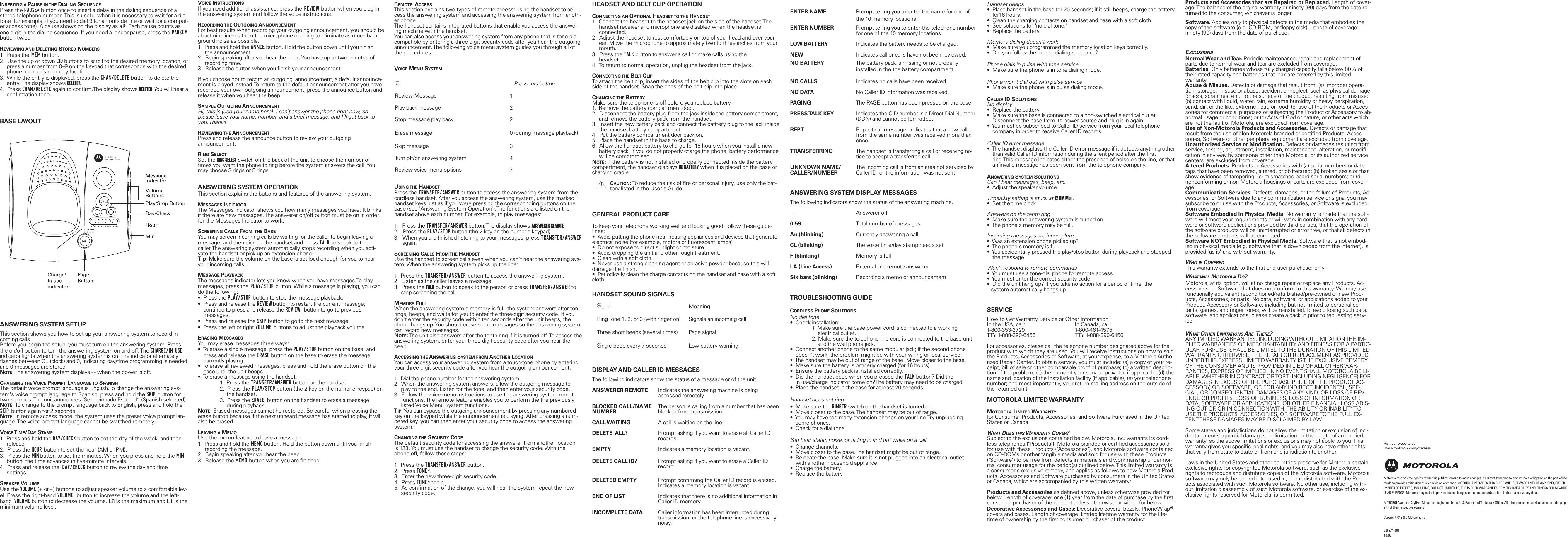 INSERTING A PAUSE IN THE DIALING SEQUENCEPress the PAUSE# button once to insert a delay in the dialing sequence of astored telephone number. This is useful when it is necessary to wait for a dialtone (for example, if you need to dial 9 for an outside line or wait for a comput-er access tone). A pause shows on the display as a P. Each pause counts asone digit in the dialing sequence. If you need a longer pause, press the PAUSE#button twice.REVIEWING AND DELETING STORED NUMBERS1.  Press the MEM button.2.  Use the up or down CID buttons to scroll to the desired memory location, or press a number from 0&ndash;9 on the keypad that corresponds with the desired phone number&rsquo;s memory location.3.  While the entry is displayed, press the CHAN/DELETE button to delete the entry. The display shows DELETE?.4.  Press CHAN/DELETE again to confirm.The display shows DELETED.You will hear a confirmation tone.BASE LAYOUTANSWERING SYSTEM SETUPThis section shows you how to set up your answering system to record in-coming calls. Before you begin the setup, you must turn on the answering system. Pressthe on/off button to turn the answering system on and off. The CHARGE/IN USEindicator lights when the answering system is on. The indicator alternatelyflashes between CL (clock) and 0, indicating day/time programming is neededand 0 messages are stored.NOTE:The answering system displays - - when the power is off.CHANGING THE VOICE PROMPT LANGUAGE TO SPANISHThe default voice prompt language is English.To change the answering sys-tem's voice prompt language to Spanish, press and hold the SKIP button fortwo seconds. The unit announces "Selecci&oacute;nado Espanol&rdquo; (Spanish selected).NOTE:To change to the prompt language back to English, press and hold theSKIP button again for 2 seconds.NOTE:In remote access mode, the system uses the preset voice prompt lan-guage. The voice prompt language cannot be switched remotely.VOICE TIME/DAY STAMP1.  Press and hold the DAY/CHECK button to set the day of the week, and then release.2.  Press the HOUR button to set the hour (AM or PM).3.  Press the MIN button to set the minutes. When you press and hold the MINbutton, the time advances in five-minute intervals.4.  Press and release the  DAY/CHECK button to review the day and time settings.SPEAKER VOLUMEUse the VOLUME (+ or - ) buttons to adjust speaker volume to a comfortable lev-el. Press the right-hand VOLUME  button to increase the volume and the left-hand  VOLUME button to decrease the volume. L8 is the maximum and L1 is theminimum volume level. VOICE INSTRUCTIONSIf you need additional assistance, press the REVIEW button when you plug inthe answering system and follow the voice instructions.RECORDING THE OUTGOING ANNOUNCEMENTFor best results when recording your outgoing announcement, you should beabout nine inches from the microphone opening to eliminate as much back-ground noise as possible.1.  Press and hold the ANNCE button. Hold the button down until you finish the announcement.2.  Begin speaking after you hear the beep.You have up to two minutes of recording time.3.  Release the button when you finish your announcement.If you choose not to record an outgoing  announcement, a default announce-ment is played instead.To return to the default announcement after you haverecorded your own outgoing announcement, press the announce button and release it when you hear the beep.SAMPLE OUTGOING ANNOUNCEMENTHi, this is (use your name here). I can&rsquo;t answer the phone right now, soplease leave your name, number, and a brief message, and I&rsquo;ll get back toyou. Thanks.REVIEWING THE ANNOUNCEMENTPress and release the announce button to review your outgoing  announcement.RING SELECTSet the RING SELECT switch on the back of the unit to choose the number oftimes you want the phone to ring before the system answers the call. Youmay choose 3 rings or 5 rings.ANSWERING SYSTEM OPERATIONThis section explains the buttons and features of the answering system.MESSAGES INDICATORThe Messages Indicator shows you how many messages you have. It blinksif there are new messages. The answerer on/off button must be on in orderfor the Messages Indicator to work.SCREENING CALLS FROM THE BASEYou may screen incoming calls by waiting for the caller to begin leaving a message, and then pick up the handset and press TALK to speak to thecaller.The answering system automatically stops recording when you acti-vate the handset or pick up an extension phone.Tip: Make sure the volume on the base is set loud enough for you to hearyour incoming calls.MESSAGE PLAYBACKThe messages indicator lets you know when you have messages.To playmessages, press the PLAY/STOP button. While a message is playing, you cando the following:&bull;  Press the PLAY/STOP button to stop the message playback.&bull;  Press and release the REVIEW button to restart the current message; continue to press and release the REVIEW  button to go to previous messages.&bull;  Press and release the SKIP button to go to the next message.&bull;  Press the left or right VOLUME buttons to adjust the playback volume.ERASING MESSAGESYou may erase messages three ways:&bull;  To erase a single message, press the PLAY/STOP button on the base, and press and release the ERASE button on the base to erase the message currently playing.&bull;  To erase all reviewed messages, press and hold the erase button on the base until the unit beeps.&bull;  To erase a message using the handset:1.  Press the TRANSFER/ANSWER button on the handset.2.  Press the PLAY/STOP button (the 2 key on the numeric keypad) on the handset.3.  Press the ERASE button on the handset to erase a message during playback.NOTE:Erased messages cannot he restored. Be careful when pressing theerase button because if the next unheard message has started to play, it willalso be erased.LEAVING A MEMOUse the memo feature to leave a message.1.  Press and hold the MEMO button. Hold the button down until you finish recording the message.2.  Begin speaking after you hear the beep.3.  Release the MEMO button when you are finished.REMOTE ACCESSThis section explains two types of remote access: using the handset to ac-cess the answering system and accessing the answering system from anoth-er phone.The handset contains integrated buttons that enable you access the answer-ing machine with the handset.You can also access your answering system from any phone that is tone-dialcompatible by entering a three-digit security code after you hear the outgoingannouncement. The following voice menu system guides you through all ofthe procedures.VOICE MENU SYSTEMUSING THE HANDSETPress the TRANSFER/ANSWER button to access the answering system from thecordless handset. After you access the answering system, use the markedhandset keys just as if you were pressing the corresponding buttons on thebase (see "Answering System Operation").The functions are listed on thehandset above each number. For example, to play messages:1.   Press the TRANSFER/ANSWER button.The display shows ANSWERER REMOTE.2.   Press the PLAY/STOP button (the 2 key on the numeric keypad).3.   When you are finished listening to your messages, press TRANSFER/ANSWER again.SCREENING CALLS FROM THE HANDSETUse the handset to screen calls even when you can't hear the answering sys-tem. When the answering system picks up the line:1.  Press the TRANSFER/ANSWER button to access the answering system.2.  Listen as the caller leaves a message.3.  Press the TALK button to speak to the person or press TRANSFER/ANSWER to stop screening the call.MEMORY FULLWhen the answering system's memory is full, the system answers after tenrings, beeps, and waits for you to enter the three-digit security code. If youdon't enter the security code within ten seconds after the unit beeps, thephone hangs up. You should erase some messages so the answering systemcan record new messages.NOTE:The unit also answers after the tenth ring if it is turned off. To access theanswering system, enter your three-digit security code after you hear thebeep.ACCESSING THE ANSWERING SYSTEM FROM ANOTHER LOCATIONYou can access your answering system from a touch-tone phone by enteringyour three-digit security code after you hear the outgoing announcement.1.  Dial the phone number for the answering system.2.  When the answering system answers, allow the outgoing message to play to the end. Listen for the tone, and then enter your security code.3.  Follow the voice menu instructions to use the answering system remote functions. The remote feature enables you to perform the the previously listed Voice Menu System functions.TIP:You can bypass the outgoing announcement by pressing any numberedkey on the keypad while the announcement is playing. After pressing a num-bered key, you can then enter your security code to access the answeringsystem.CHANGING THE SECURITY CODEThe default security code for accessing the answerer from another locationis 123. You must use the handset to change the security code. With thephone off, follow these steps:1.  Press the TRANSFER/ANSWER button.2.  Press TONE*.3.  Enter the new three-digit security code.4.  Press TONE* again.5.  As confirmation of the change, you will hear the system repeat the new  security code.HEADSET AND BELT CLIP OPERATIONCONNECTING AN OPTIONAL HEADSET TO THE HANDSET1.  Connect the headset to the headset jack on the side of the handset.The handset receiver and microphone are disabled when the headset is connected.2.  Adjust the headset to rest comfortably on top of your head and over your ear. Move the microphone to approximately two to three inches from your mouth.3.  Press the TALK button to answer a call or make calls using the headset.4.  To return to normal operation, unplug the headset from the jack.CONNECTING THE BELT CLIPTo attach the belt clip, insert the sides of the belt clip into the slots on eachside of the handset. Snap the ends of the belt clip into place.CHANGING THE BATTERYMake sure the telephone is off before you replace battery.1.  Remove the battery compartment door.2.  Disconnect the battery plug from the jack inside the battery compartment, and remove the battery pack from the handset.3.  Insert the new battery pack and connect the batttery plug to the jack insidethe handset battery compartment.4.  Put the battery compartment door back on.5.  Place the handset in the base to charge.6.  Allow the handset battery to charge for 16 hours when you install a new battery pack. If you do not properly charge the phone, battery performancewill be compromised.NOTE:If the battery is not installed or properly connected inside the batterycompartment, the handset displays NO BATTERY when it is placed on the base orcharging cradle.CAUTION:To reduce the risk of fire or personal injury, use only the bat-tery listed in the User's Guide.GENERAL PRODUCT CARETo keep your telephone working well and looking good, follow these guide-lines:&bull;  Avoid putting the phone near heating appliances and devices that generateelectrical noise (for example, motors or fluorescent lamps)&bull;  Do not expose to direct sunlight or moisture.&bull;  Avoid dropping the unit and other rough treatment.&bull;  Clean with a soft cloth.&bull;  Never use a strong cleaning agent or abrasive powder because this willdamage the finish.&bull;  Periodically clean the charge contacts on the handset and base with a softcloth.HANDSET SOUND SIGNALSDISPLAY AND CALLER ID MESSAGESThe following indicators show the status of a message or of the unit.ANSWERER REMOTE Indicates the answering machine is being accessed remotely.BLOCKED CALL/NAME The person is calling from a number that has been NUMBER blocked from transmission.CALL WAITING A call is waiting on the line.DELETE  ALL? Prompt asking if you want to erase all Caller ID records.EMPTY Indicates a memory location is vacant.DELETE CALL ID? Prompt asking if you want to erase a Caller ID record.DELETED EMPTY Prompt confirming the Caller ID record is erased.Indicates a memory location is vacant.END OF LIST Indicates that there is no additional information in Caller ID memory.INCOMPLETE DATA Caller information has been interrupted during transmission, or the telephone line is excessively noisy.ENTER NAME Prompt telling you to enter the name for one of the 10 memory locations.ENTER NUMBER Prompt telling you to enter the telephone number for one of the 10 memory locations.LOW BATTERY Indicates the battery needs to be charged.NEW Indicates call or calls have not been reviewed.NO BATTERY The battery pack is missing or not properly installed in the the battery compartment.NO CALLS Indicates no calls have been received.NO DATA No Caller ID information was received.PAGING The PAGE button has been pressed on the base.PRESS TALK  KEY Indicates the CID number is a Direct Dial Number (DDN) and cannot be formatted.REPT Repeat call message. Indicates that a new call from the same number was received more than once.TRANSFERRING The handset is transferring a call or receiving no-tice to accept a transferred call.UNKNOWN NAME/ The incoming call is from an area not serviced byCALLER/NUMBER Caller ID, or the information was not sent.ANSWERING SYSTEM DISPLAY MESSAGESThe following indicators show the status of the answering machine. - - Answerer off0-59 Total number of messagesAn (blinking) Currently answering a callCL (blinking) The voice time/day stamp needs setF (blinking) Memory is fullLA (Line Access) External line remote answererSix bars (blinking) Recording a memo or announcementTROUBLESHOOTING GUIDECORDLESS PHONE SOLUTIONSNo dial tone&bull;  Check installation: 1. Make sure the base power cord is connected to a workingelectrical outlet.2. Make sure the telephone line cord is connected to the base unit and the wall phone jack.&bull;  Connect another phone to the same modular jack; if the second phone doesn't work, the problem might be with your wiring or local service.&bull;  The handset may be out of range of the base. Move closer to the base.&bull;  Make sure the battery is properly charged (for 16 hours).&bull;  Ensure the battery pack is installed correctly.&bull;  Did the handset beep when you pressed the TALK button? Did the in use/charge indicator come on?The battery may need to be charged.&bull;  Place the handset in the base for at least 20 seconds. Handset does not ring&bull;  Make sure the RINGER switch on the handset is turned on.&bull;  Move closer to the base. The handset may be out of range.&bull;  You may have too many extension phones on your line.Try unplugging some phones.&bull;  Check for a dial tone.You hear static, noise, or fading in and out while on a call&bull;  Change channels.&bull;  Move closer to the base.The handset might be out of range.&bull;  Relocate the base. Make sure it is not plugged into an electrical outlet with another household appliance.&bull;  Charge the battery.&bull;  Replace the battery.Handset beeps&bull;  Place handset in the base for 20 seconds; if it still beeps, charge the batteryfor16 hours.&bull;  Clean the charging contacts on handset and base with a soft cloth.&bull;  See solutions for "no dial tone."&bull;  Replace the battery.Memory dialing doesn't work&bull;  Make sure you programmed the memory location keys correctly.&bull;  Did you follow the proper dialing sequence?Phone dials in pulse with tone service&bull;  Make sure the phone is in tone dialing mode.Phone won't dial out with pulse service&bull;  Make sure the phone is in pulse dialing mode.CALLER ID SOLUTIONSNo display&bull;  Replace the battery.&bull;  Make sure the base is connected to a non-switched electrical outlet. Disconnect the base from its power source and plug it in again.&bull;  You must be subscribed to Caller ID service from your local telephone company in order to receive Caller ID records.Caller ID error message&bull;  The handset displays the Caller ID error message if it detects anything other than valid Caller ID information during the silent period after the first ring.This message indicates either the presence of noise on the line, or that an invalid message has been sent from the telephone company.ANSWERING SYSTEM SOLUTIONSCan't hear messages, beep, etc.&bull;  Adjust the speaker volume.Time/Day setting is stuck at 12 AM Mon.&bull;  Set the time clock.Answers on the tenth ring&bull;  Make sure the answering system is turned on.&bull;  The phone's memory may be full.Incoming messages are incomplete&bull;  Was an extension phone picked up?&bull;  The phone's memory is full.&bull;  You accidentally pressed the play/stop button during playback and stopped the message.Won't respond to remote commands&bull;  You must use a tone-dial phone for remote access.&bull;  You must enter the correct security code.&bull;  Did the unit hang up? If you take no action for a period of time, the system automatically hangs up.SERVICEHow to Get Warranty Service or Other InformationIn the USA, call: In Canada, call:1-800-353-2729 1-800-461-4575TTY 1-888-390-6456 TTY 1-888-390-6456For accessories, please call the telephone number designated above for theproduct with which they are used. You will receive instructions on how to shipthe Products, Accessories or Software, at your expense, to a Motorola Autho-rized Repair Center. To obtain service, you must include: (a) a copy of your re-ceipt, bill of sale or other comparable proof of purchase; (b) a written descrip-tion of the problem; (c) the name of your service provider, if applicable; (d) thename and location of the installation facility (if applicable), (e) your telephonenumber; and most importantly, your return mailing address on the outside ofthe returned unit. MOTOROLA LIMITED WARRANTYMOTOROLA LIMITED WARRANTYfor Consumer Products, Accessories, and Software Purchased in the UnitedStates or CanadaWHAT DOES THIS WARRANTY COVER?Subject to the exclusions contained below, Motorola, Inc. warrants its cord-less telephones ("Products"), Motorola-branded or certified accessories soldfor use with these Products ("Accessories"), and Motorola software containedon CD-ROMs or other tangible media and sold for use with these Products("Software") to be free from defects in materials and workmanship under nor-mal consumer usage for the period(s) outlined below. This limited warranty isa consumer's exclusive remedy, and applies as follows to new Motorola Prod-ucts, Accessories and Software purchased by consumers in the United Statesor Canada, which are accompanied by this written warranty:Products and Accessories as defined above, unless otherwise provided forbelow. Length of coverage: one (1) year from the date of purchase by the firstconsumer purchaser of the product unless otherwise provided for below.Decorative Accessories and Cases: Decorative covers, bezels, PhoneWrap&reg;covers and cases. Length of coverage: limited lifetime warranty for the life-time of ownership by the first consumer purchaser of the product.Products and Accessories that are Repaired or Replaced. Length of cover-age: The balance of the orginal warranty or ninety (90) days from the date re-turned to the consumer, whichever is longer.Software. Applies only to physical defects in the media that embodies thecopy of the software (e.g. CD-ROM, or floppy disk). Length of coverage:ninety (90) days from the date of purchase.EXCLUSIONSNormal Wear  and Tear. Periodic maintenance, repair and replacement ofparts due to normal wear and tear are excluded from coverage.Batteries. Only batteries whose fully charged capacity falls below 80% oftheir rated capacity and batteries that leak are covered by this limited warranty.Abuse &amp; Misuse. Defects or damage that result from: (a) improper opera-tion, storage, misuse or abuse, accident or neglect, such as physical damage(cracks, scratches, etc.) to the surface of the product resulting from misuse;(b) contact with liquid, water, rain, extreme humidity or heavy perspiration,sand, dirt or the like, extreme heat, or food; (c) use of the Products or Acces-sories for commercial purposes or subjecting the Product or Accessory to ab-normal usage or conditions; or (d) Acts of God or nature, or other acts whichare not the fault of Motorola, are excluded from coverage.Use of Non-Motorola Products and Accessories. Defects or damage thatresult from the use of Non-Motorola branded or certified Products, Acces-sories, Software or other peripheral equipment are excluded from coverage.Unauthorized Service or Modification. Defects or damages resulting fromservice, testing, adjustment, installation, maintenance, alteration, or modifi-cation in any way by someone other than Motorola, or its authorized servicecenters, are excluded from coverage.Altered Products. Products or Accessories with (a) serial numbers or datetags that have been removed, altered, or obliterated; (b) broken seals or thatshow evidence of tampering; (c) mismatched board serial numbers; or (d)nonconforming or non-Motorola housings or parts are excluded from cover-age.Communication Services. Defects, damages, or the failure of Products, Ac-cessories, or Software due to any communication service or signal you maysubscribe to or use with the Products, Accessories, or Software is excludedfrom coverage.Software Embodied in Physical Media. No warranty is made that the soft-ware will meet your requirements or will work in combination with any hard-ware or software applications provided by third parties, that the operation ofthe software products will be uninterrupted or error free, or that all defects inthe software products will be corrected.Software NOT Embodied in Physical Media. Software that is not embod-ied in physical media (e.g. software that is downloaded from the internet), isprovided "as is" and without warranty. WHO IS COVEREDThis warranty extends to the first end-user purchaser only.WHAT WILL MOTOROLA DO?Motorola, at its option, will at no charge repair or replace any Products, Ac-cessories, or Software that does not conform to this warranty. We may usefunctionally equivalent reconditioned/refurbished/pre-owned or new Prod-ucts, Accessories, or parts. No data, software, or applications added to yourProduct, Accessory or Software, including but not limited to personal con-tacts, games, and ringer tones, will be reinstalled. To avoid losing such data,software, and applications, please create a backup prior to requesting serv-ice.WHAT OTHER LIMITATIONS ARE THERE?ANY IMPLIED WARRANTIES, INCLUDING WITHOUT LIMITATION THE IM-PLIED WARRANTIES OF MERCHANTABILITY AND FITNESS FOR A PARTIC-ULAR PURPOSE, SHALL BE LIMITED TO THE DURATION OF THIS LIMITEDWARRANTY. OTHERWISE, THE REPAIR OR REPLACEMENT AS PROVIDEDUNDER THIS EXPRESS LIMITED WARRANTY IS THE EXCLUSIVE REMEDYOF THE CONSUMER AND IS PROVIDED IN LIEU OF ALL OTHER WAR-RANTIES, EXPRESS OF IMPLIED. IN NO EVENT SHALL MOTOROLA BE LI-ABLE, WHETHER IN CONTRACT OR TORT (INCLUDING NEGLIGENCE) FORDAMAGES IN EXCESS OF THE PURCHASE PRICE OF THE PRODUCT, AC-CESSORY, OR SOFTWARE, OR FOR ANY INDIRECT, INCIDENTAL, SPE-CIAL, OR CONSEQUENTIAL DAMAGES OF ANY KIND, OR LOSS OF REV-ENUE OR PROFITS, LOSS OF BUSINESS, LOSS OF INFORMATION ORDATA, SOFTWARE OR APPLICATIONS, OR OTHER FINANCIAL LOSS ARIS-ING OUT OF, OR IN CONNECTION WITH, THE ABILITY OR INABILITY TOUSE THE PRODUCTS, ACCESSORIES, OR SOFTWARE TO THE FULL EX-TENT THESE DAMAGES MAY BE DISCLAIMED BY LAW. Some states and jurisdictions do not allow the limitation or exclusion of inci-dental or consequential damages, or limitation on the length of an impliedwarranty, so the above limitations or exclusions may not apply to you. Thiswarranty gives you specific legal rights, and you may also have other rightsthat vary from state to state or from one jurisdiction to another.Laws in the United States and other countries preserve for Motorola certainexclusive rights for copyrighted Motorola software, such as the exclusiverights to reproduce and distribute copies of the Motorola software. Motorolasoftware may only be copied into, used in, and redistributed with the Prod-ucts associated with such Motorola software. No other use, including with-out limitation disassembly of such Motorola software, or exercise of the ex-clusive rights reserved for Motorola, is permitted.To Press this buttonReview Message 1Play back message 2Stop message play back 2Erase message 0 (during message playback)Skip message 3Turn off/on answering system 4Review voice menu options 7Signal MeaningRing Tone 1, 2, or 3 (with ringer on) Signals an incoming callThree short beeps (several times) Page signalSingle beep every 7 seconds Low battery warningMotorola reserves the right to revise this publication and to make changes in content from time to time without obligation on the part of Mo-torola to provide notification of such revision or change. MOTOROLA PROVIDES THIS GUIDE WITHOUT WARRANTY OF ANY KIND, EITHERIMPLIED OR EXPRESS, INCLUDING, BUT NOT LIMITED TO, THE IMPLIED WARRANTIES OF MERCHANTABILITY AND FITNESS FOR A PARTIC-ULAR PURPOSE. Motorola may make improvements or changes in the product(s) described in this manual at any time.MOTOROLA and the Stylized M logo are registered in the U.S. Patent and Trademark Office. All other product or service names are the prop-erty of their respective owners.Copyright &copy; 2005 Motorola, Inc.  Visit our website atwww.motorola.com/cordless526371-00110/05
