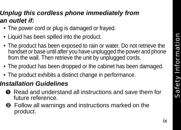 ixUnplug this cordless phone immediately from an outlet if:&bull; The power cord or plug is damaged or frayed. &bull; Liquid has been spilled into the product. &bull; The product has been exposed to rain or water. Do not retrieve the handset or base until after you have unplugged the power and phone from the wall. Then retrieve the unit by unplugged cords. &bull; The product has been dropped or the cabinet has been damaged. &bull; The product exhibits a distinct change in performance. Installation GuidelinesRead and understand all instructions and save them for future reference. Follow all warnings and instructions marked on the product. Safety Information
