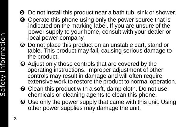 xDo not install this product near a bath tub, sink or shower. Operate this phone using only the power source that is indicated on the marking label. If you are unsure of the power supply to your home, consult with your dealer or local power company. Do not place this product on an unstable cart, stand or table. This product may fall, causing serious damage to the product. Adjust only those controls that are covered by the operating instructions. Improper adjustment of other controls may result in damage and will often require extensive work to restore the product to normal operation. Clean this product with a soft, damp cloth. Do not use chemicals or cleaning agents to clean this phone. Use only the power supply that came with this unit. Using other power supplies may damage the unit. Safety Information