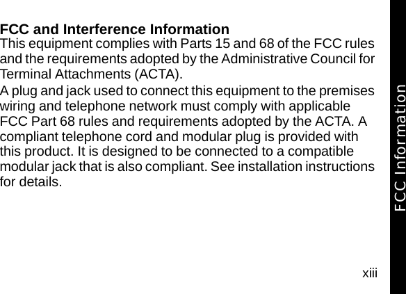 xiiiFCC and Interference InformationThis equipment complies with Parts 15 and 68 of the FCC rules and the requirements adopted by the Administrative Council for Terminal Attachments (ACTA).A plug and jack used to connect this equipment to the premises wiring and telephone network must comply with applicable FCC Part 68 rules and requirements adopted by the ACTA. A compliant telephone cord and modular plug is provided with this product. It is designed to be connected to a compatible modular jack that is also compliant. See installation instructions for details.FCC Information