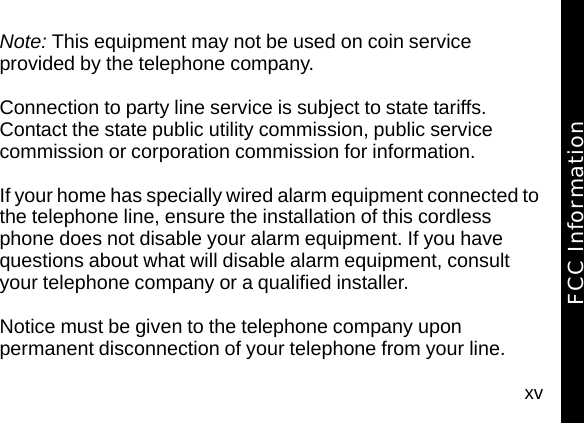 xvNote: This equipment may not be used on coin service provided by the telephone company.Connection to party line service is subject to state tariffs. Contact the state public utility commission, public service commission or corporation commission for information.If your home has specially wired alarm equipment connected to the telephone line, ensure the installation of this cordless phone does not disable your alarm equipment. If you have questions about what will disable alarm equipment, consult your telephone company or a qualified installer.Notice must be given to the telephone company upon permanent disconnection of your telephone from your line.FCC Information