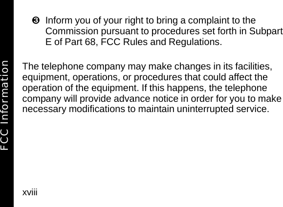 xviiiInform you of your right to bring a complaint to the Commission pursuant to procedures set forth in Subpart E of Part 68, FCC Rules and Regulations.The telephone company may make changes in its facilities, equipment, operations, or procedures that could affect the operation of the equipment. If this happens, the telephone company will provide advance notice in order for you to make necessary modifications to maintain uninterrupted service.FCC Information