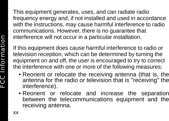 xxThis equipment generates, uses, and can radiate radio frequency energy and, if not installed and used in accordance with the instructions, may cause harmful interference to radio communications. However, there is no guarantee that interference will not occur in a particular installation.If this equipment does cause harmful interference to radio or television reception, which can be determined by turning the equipment on and off, the user is encouraged to try to correct the interference with one or more of the following measures:&bull; Reorient or relocate the receiving antenna (that is, theantenna for the radio or television that is "receiving" theinterference).&bull; Reorient or relocate and increase the separationbetween the telecommunications equipment and thereceiving antenna.FCC Information