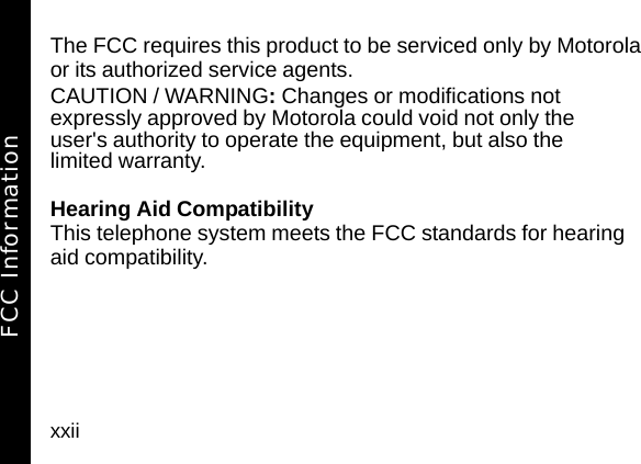 xxiiThe FCC requires this product to be serviced only by Motorola or its authorized service agents. CAUTION / WARNING: Changes or modifications not expressly approved by Motorola could void not only the user's authority to operate the equipment, but also the limited warranty.Hearing Aid CompatibilityThis telephone system meets the FCC standards for hearing aid compatibility.FCC Information