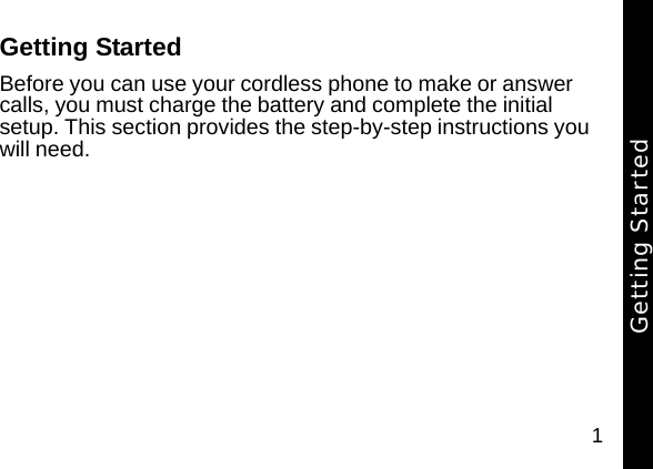 1Getting StartedBefore you can use your cordless phone to make or answer calls, you must charge the battery and complete the initial setup. This section provides the step-by-step instructions you will need. Getting Started