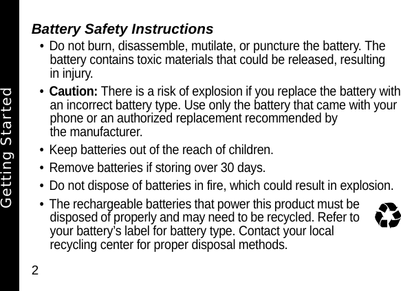 2Battery Safety Instructions&bull; Do not burn, disassemble, mutilate, or puncture the battery. The battery contains toxic materials that could be released, resulting in injury. &bull;Caution: There is a risk of explosion if you replace the battery with an incorrect battery type. Use only the battery that came with your phone or an authorized replacement recommended by the manufacturer.&bull; Keep batteries out of the reach of children. &bull; Remove batteries if storing over 30 days. &bull; Do not dispose of batteries in fire, which could result in explosion. &bull; The rechargeable batteries that power this product must be disposed of properly and may need to be recycled. Refer to your battery&rsquo;s label for battery type. Contact your local recycling center for proper disposal methods. Getting Started