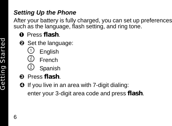 6Setting Up the PhoneAfter your battery is fully charged, you can set up preferences such as the language, flash setting, and ring tone.Press flash. Set the language:\English]French^SpanishPress flash. If you live in an area with 7-digit dialing:enter your 3-digit area code and press flash.Getting Started