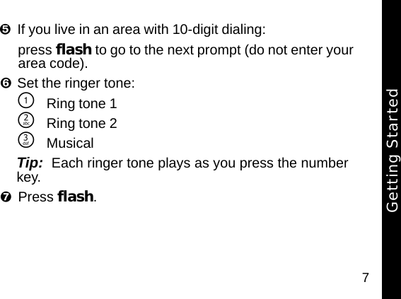 7If you live in an area with 10-digit dialing:press flash to go to the next prompt (do not enter your area code).Set the ringer tone:\Ring tone 1]Ring tone 2^MusicalTip:  Each ringer tone plays as you press the number key.Press flash. Getting Started