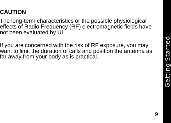 9CAUTIONThe long-term characteristics or the possible physiological effects of Radio Frequency (RF) electromagnetic fields have not been evaluated by UL.If you are concerned with the risk of RF exposure, you may want to limit the duration of calls and position the antenna as far away from your body as is practical.Getting Started