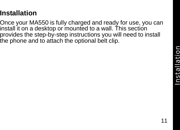 11InstallationOnce your MA550 is fully charged and ready for use, you can install it on a desktop or mounted to a wall. This section provides the step-by-step instructions you will need to install the phone and to attach the optional belt clip.Installation