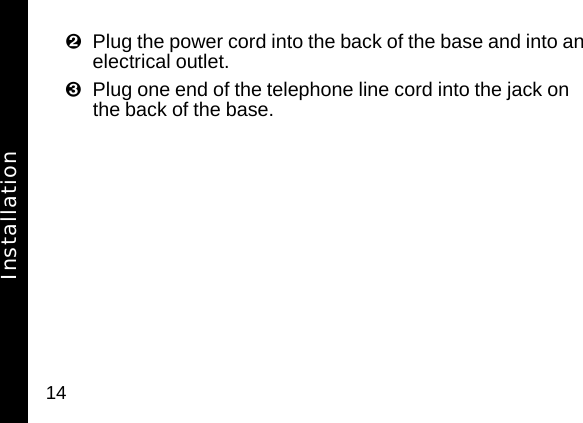 14Plug the power cord into the back of the base and into an electrical outlet.Plug one end of the telephone line cord into the jack on the back of the base.Installation