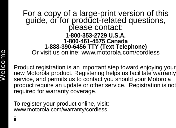 iiFor a copy of a large-print version of this guide, or for product-related questions, please contact:1-800-353-2729 U.S.A.1-800-461-4575 Canada1-888-390-6456 TTY (Text Telephone)Or visit us online: www.motorola.com/cordlessProduct registration is an important step toward enjoying your new Motorola product. Registering helps us facilitate warranty service, and permits us to contact you should your Motorola product require an update or other service.  Registration is not required for warranty coverage.  To register your product online, visit:www.motorola.com/warranty/cordlessWelcome