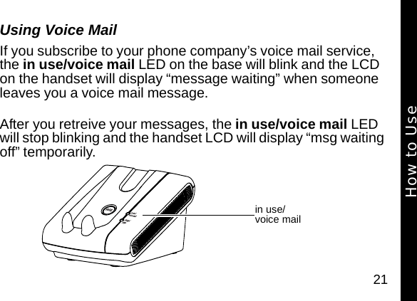 21Using Voice MailIf you subscribe to your phone company&rsquo;s voice mail service, the in use/voice mail LED on the base will blink and the LCD on the handset will display &ldquo;message waiting&rdquo; when someone leaves you a voice mail message. After you retreive your messages, the in use/voice mail LED will stop blinking and the handset LCD will display &ldquo;msg waiting off&rdquo; temporarily.in use/ voice mailHow to Use