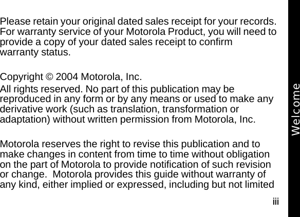 iiiPlease retain your original dated sales receipt for your records. For warranty service of your Motorola Product, you will need to provide a copy of your dated sales receipt to confirm warranty status.Copyright &copy; 2004 Motorola, Inc. All rights reserved. No part of this publication may be reproduced in any form or by any means or used to make any derivative work (such as translation, transformation or adaptation) without written permission from Motorola, Inc.Motorola reserves the right to revise this publication and to make changes in content from time to time without obligation on the part of Motorola to provide notification of such revision or change.  Motorola provides this guide without warranty of any kind, either implied or expressed, including but not limited Welcome
