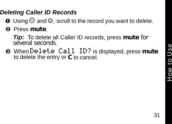 31Deleting Caller ID RecordsUsing &ograve; and &uacute;, scroll to the record you want to delete. Press mute.Tip:  To delete all Caller ID records, press mute for several seconds.When Delete Call ID? is displayed, press mute to delete the entry or C to cancel.How to Use