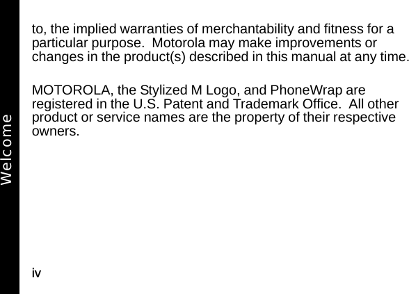 ivto, the implied warranties of merchantability and fitness for a particular purpose.  Motorola may make improvements or changes in the product(s) described in this manual at any time.MOTOROLA, the Stylized M Logo, and PhoneWrap are registered in the U.S. Patent and Trademark Office.  All other product or service names are the property of their respective owners.Welcome