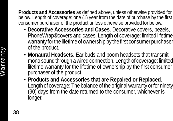 38Products and Accessories as defined above, unless otherwise provided for below. Length of coverage: one (1) year from the date of purchase by the first consumer purchaser of the product unless otherwise provided for below.&bull;Decorative Accessories and Cases. Decorative covers, bezels, PhoneWrap&reg;covers and cases. Length of coverage: limited lifetime warranty for the lifetime of ownership by the first consumer purchaser of the product.&bull;Monaural Headsets. Ear buds and boom headsets that transmit mono sound through a wired connection. Length of coverage: limited lifetime warranty for the lifetime of ownership by the first consumer purchaser of the product.&bull;Products and Accessories that are Repaired or Replaced. Length of coverage: The balance of the original warranty or for ninety (90) days from the date returned to the consumer, whichever is longer.Warranty