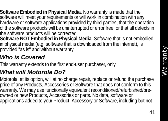 41WarrantySoftware Embodied in Physical Media. No warranty is made that the software will meet your requirements or will work in combination with any hardware or software applications provided by third parties, that the operation of the software products will be uninterrupted or error free, or that all defects in the software products will be corrected.Software NOT Embodied in Physical Media. Software that is not embodied in physical media (e.g. software that is downloaded from the internet), is provided "as is" and without warranty. Who is CoveredThis warranty extends to the first end-user purchaser, only.What will Motorola Do?Motorola, at its option, will at no charge repair, replace or refund the purchase price of any Products, Accessories or Software that does not conform to this warranty. We may use functionally equivalent reconditioned/refurbished/pre-owned or new Products, Accessories or parts. No data, software or applications added to your Product, Accessory or Software, including but not Warranty