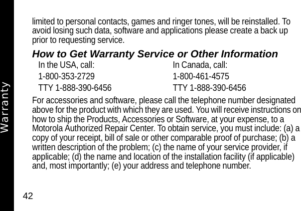 42limited to personal contacts, games and ringer tones, will be reinstalled. To avoid losing such data, software and applications please create a back up prior to requesting service.How to Get Warranty Service or Other InformationFor accessories and software, please call the telephone number designated above for the product with which they are used. You will receive instructions on how to ship the Products, Accessories or Software, at your expense, to a Motorola Authorized Repair Center. To obtain service, you must include: (a) a copy of your receipt, bill of sale or other comparable proof of purchase; (b) a written description of the problem; (c) the name of your service provider, if applicable; (d) the name and location of the installation facility (if applicable) and, most importantly; (e) your address and telephone number.In the USA, call: In Canada, call:1-800-353-2729 1-800-461-4575TTY 1-888-390-6456 TTY 1-888-390-6456Warranty