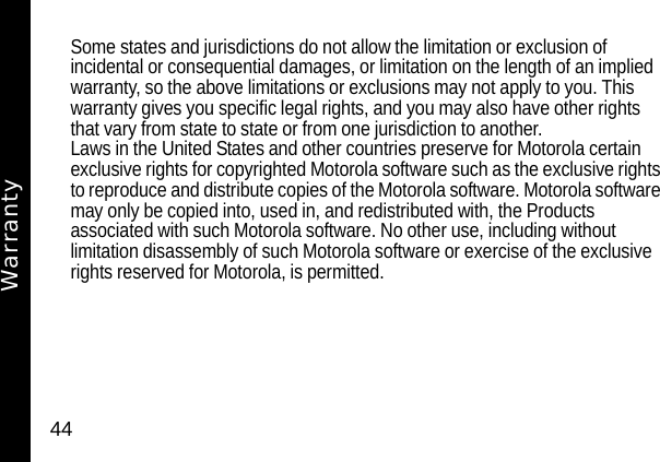 44Some states and jurisdictions do not allow the limitation or exclusion of incidental or consequential damages, or limitation on the length of an implied warranty, so the above limitations or exclusions may not apply to you. This warranty gives you specific legal rights, and you may also have other rights that vary from state to state or from one jurisdiction to another.Laws in the United States and other countries preserve for Motorola certain exclusive rights for copyrighted Motorola software such as the exclusive rights to reproduce and distribute copies of the Motorola software. Motorola software may only be copied into, used in, and redistributed with, the Products associated with such Motorola software. No other use, including without limitation disassembly of such Motorola software or exercise of the exclusive rights reserved for Motorola, is permitted.Warranty