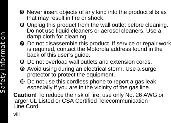 viiiNever insert objects of any kind into the product slits as that may result in fire or shock. Unplug this product from the wall outlet before cleaning. Do not use liquid cleaners or aerosol cleaners. Use a damp cloth for cleaning. Do not disassemble this product. If service or repair work is required, contact the Motorola address found in the back of this user&rsquo;s guide. Do not overload wall outlets and extension cords. &iexcl;Avoid using during an electrical storm. Use a surge protector to protect the equipment. &cent;Do not use this cordless phone to report a gas leak, especially if you are in the vicinity of the gas line.Caution! To reduce the risk of fire, use only No. 26 AWG or larger UL Listed or CSA Certified Telecommunication Line Cord.Safety Information