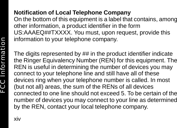 xivNotification of Local Telephone CompanyOn the bottom of this equipment is a label that contains, among other information, a product identifier in the form US:AAAEQ##TXXXX. You must, upon request, provide this information to your telephone company.The digits represented by ## in the product identifier indicate the Ringer Equivalency Number (REN) for this equipment. The REN is useful in determining the number of devices you may connect to your telephone line and still have all of these devices ring when your telephone number is called. In most (but not all) areas, the sum of the RENs of all devices connected to one line should not exceed 5. To be certain of the number of devices you may connect to your line as determined by the REN, contact your local telephone company.FCC Information