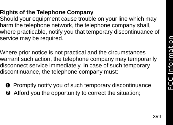 xviiRights of the Telephone CompanyShould your equipment cause trouble on your line which may harm the telephone network, the telephone company shall, where practicable, notify you that temporary discontinuance of service may be required. Where prior notice is not practical and the circumstances warrant such action, the telephone company may temporarily disconnect service immediately. In case of such temporary discontinuance, the telephone company must:Promptly notify you of such temporary discontinuance; Afford you the opportunity to correct the situation;FCC Information