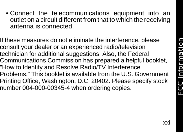 xxi&bull; Connect the telecommunications equipment into anoutlet on a circuit different from that to which the receivingantenna is connected.If these measures do not eliminate the interference, please consult your dealer or an experienced radio/television technician for additional suggestions. Also, the Federal Communications Commission has prepared a helpful booklet, "How to Identify and Resolve Radio/TV Interference Problems." This booklet is available from the U.S. Government Printing Office, Washington, D.C. 20402. Please specify stock number 004-000-00345-4 when ordering copies.FCC Information