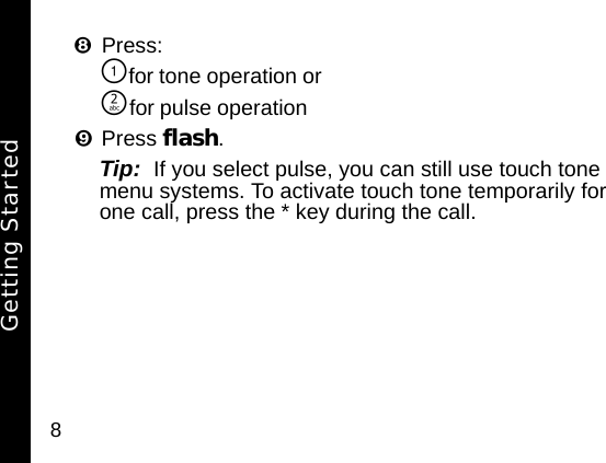 8Press:\for tone operation or]for pulse operation&iexcl;Press flash. Tip:  If you select pulse, you can still use touch tone menu systems. To activate touch tone temporarily for one call, press the * key during the call.Getting Started