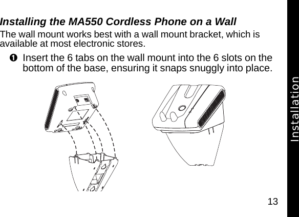 13Installing the MA550 Cordless Phone on a WallThe wall mount works best with a wall mount bracket, which is available at most electronic stores.Insert the 6 tabs on the wall mount into the 6 slots on the bottom of the base, ensuring it snaps snuggly into place.Installation