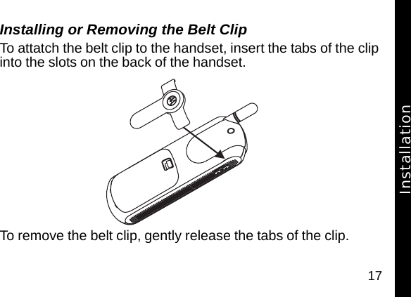 17Installing or Removing the Belt Clip To attatch the belt clip to the handset, insert the tabs of the clip into the slots on the back of the handset.  To remove the belt clip, gently release the tabs of the clip.Installation