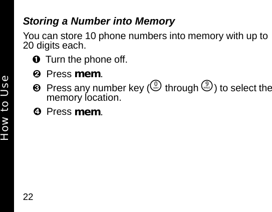 22Storing a Number into MemoryYou can store 10 phone numbers into memory with up to 20 digits each. Turn the phone off. Press mem. Press any number key (&Ntilde; through &Eacute;) to select the memory location. Press mem. How to Use