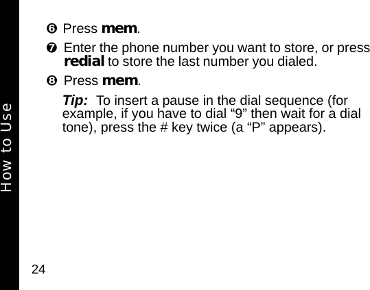24Press mem. Enter the phone number you want to store, or press redial to store the last number you dialed. Press mem. Tip:  To insert a pause in the dial sequence (for example, if you have to dial &ldquo;9&rdquo; then wait for a dial tone), press the # key twice (a &ldquo;P&rdquo; appears). How to Use